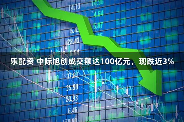 乐配资 中际旭创成交额达100亿元，现跌近3%