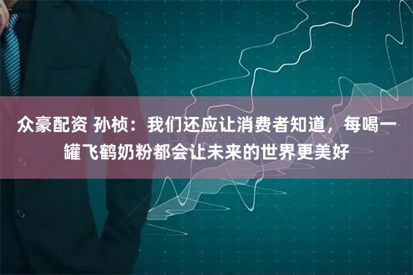 众豪配资 孙桢：我们还应让消费者知道，每喝一罐飞鹤奶粉都会让未来的世界更美好