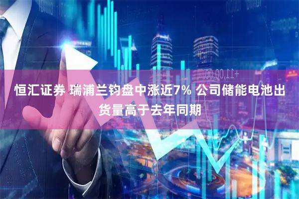 恒汇证券 瑞浦兰钧盘中涨近7% 公司储能电池出货量高于去年同期