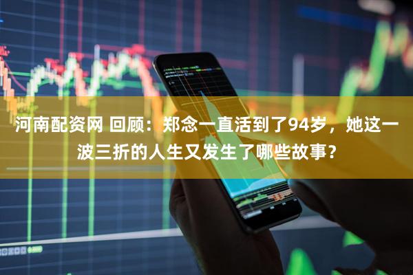 河南配资网 回顾：郑念一直活到了94岁，她这一波三折的人生又发生了哪些故事？