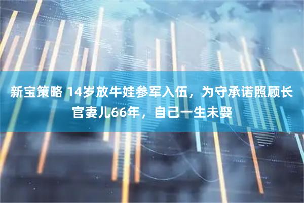 新宝策略 14岁放牛娃参军入伍，为守承诺照顾长官妻儿66年，自己一生未娶