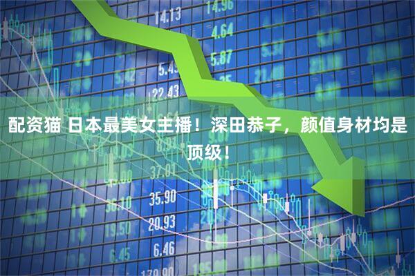 配资猫 日本最美女主播！深田恭子，颜值身材均是顶级！