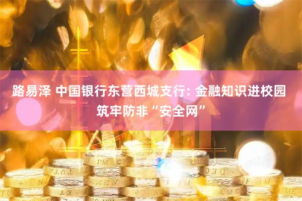 路易泽 中国银行东营西城支行: 金融知识进校园 筑牢防非“安全网”