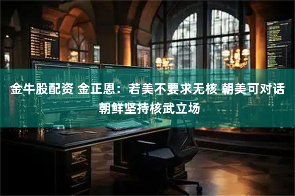 金牛股配资 金正恩：若美不要求无核 朝美可对话 朝鲜坚持核武立场