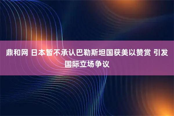 鼎和网 日本暂不承认巴勒斯坦国获美以赞赏 引发国际立场争议