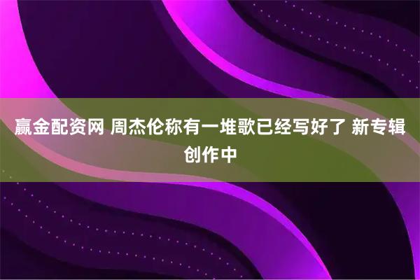 赢金配资网 周杰伦称有一堆歌已经写好了 新专辑创作中