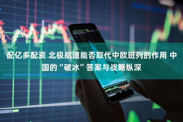 配亿多配资 北极航道能否取代中欧班列的作用 中国的“破冰”答案与战略纵深