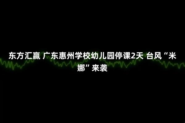 东方汇赢 广东惠州学校幼儿园停课2天 台风“米娜”来袭