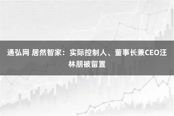 通弘网 居然智家：实际控制人、董事长兼CEO汪林朋被留置