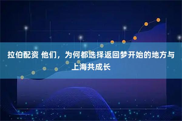 拉伯配资 他们，为何都选择返回梦开始的地方与上海共成长