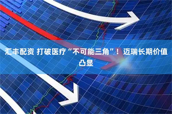 汇丰配资 打破医疗“不可能三角”！迈瑞长期价值凸显