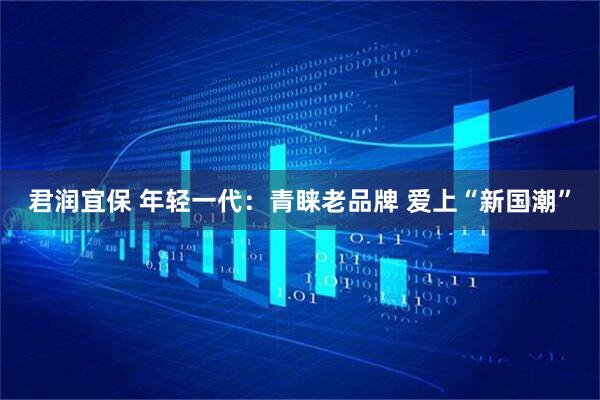 君润宜保 年轻一代：青睐老品牌 爱上“新国潮”