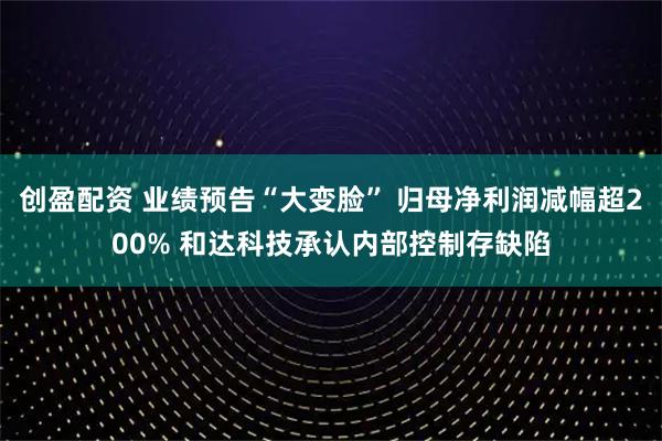 创盈配资 业绩预告“大变脸” 归母净利润减幅超200% 和达科技承认内部控制存缺陷