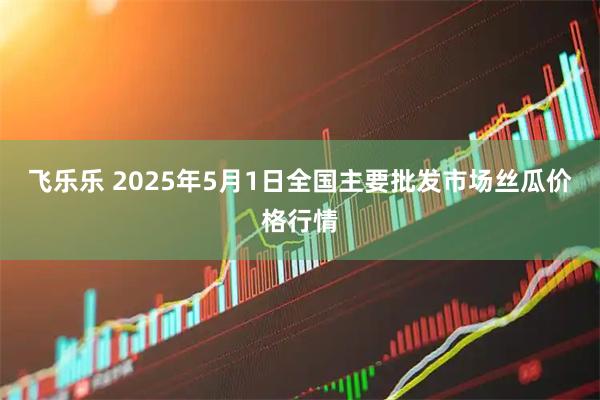飞乐乐 2025年5月1日全国主要批发市场丝瓜价格行情