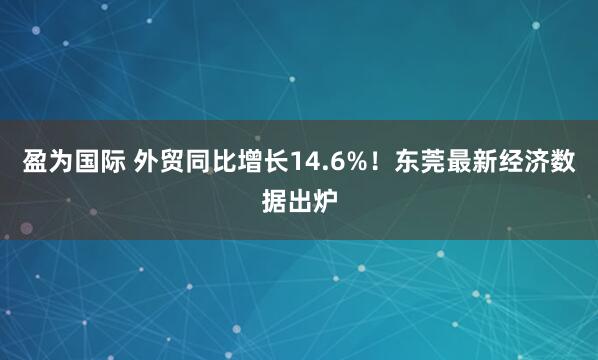 盈为国际 外贸同比增长14.6%！东莞最新经济数据出炉
