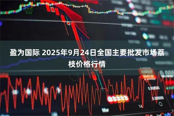 盈为国际 2025年9月24日全国主要批发市场荔枝价格行情