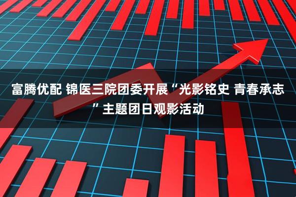 富腾优配 锦医三院团委开展“光影铭史 青春承志”主题团日观影活动