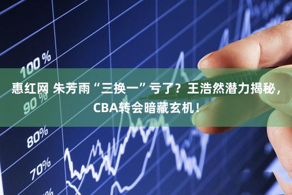 惠红网 朱芳雨“三换一”亏了？王浩然潜力揭秘，CBA转会暗藏玄机！