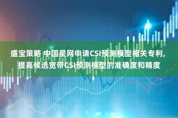 盛宝策略 中国星网申请CSI预测模型相关专利, 提高候选宽带CSI预测模型的准确度和精度