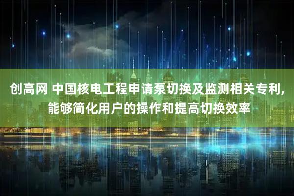 创高网 中国核电工程申请泵切换及监测相关专利, 能够简化用户的操作和提高切换效率