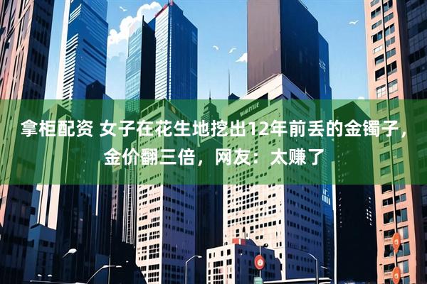 拿柜配资 女子在花生地挖出12年前丢的金镯子，金价翻三倍，网友：太赚了