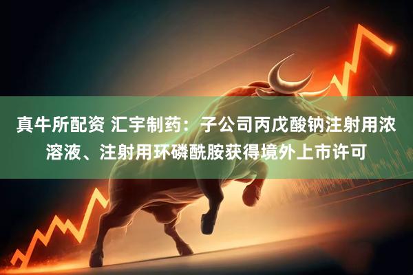 真牛所配资 汇宇制药：子公司丙戊酸钠注射用浓溶液、注射用环磷酰胺获得境外上市许可