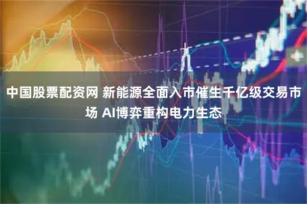 中国股票配资网 新能源全面入市催生千亿级交易市场 AI博弈重构电力生态
