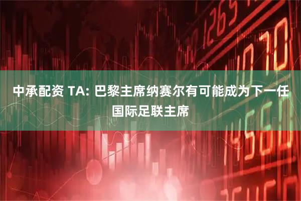 中承配资 TA: 巴黎主席纳赛尔有可能成为下一任国际足联主席