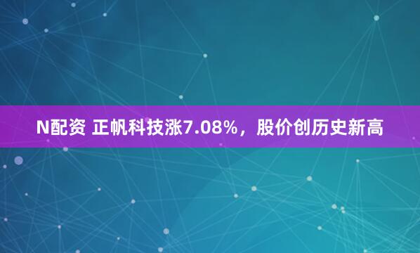 N配资 正帆科技涨7.08%，股价创历史新高