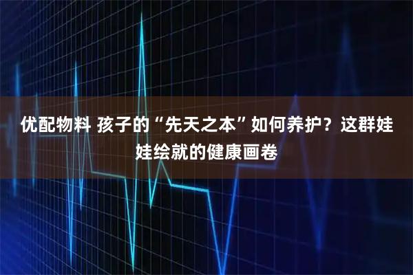 优配物料 孩子的“先天之本”如何养护？这群娃娃绘就的健康画卷