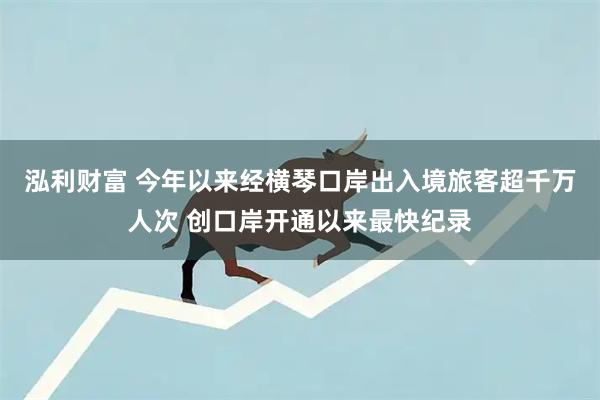 泓利财富 今年以来经横琴口岸出入境旅客超千万人次 创口岸开通以来最快纪录