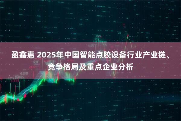 盈鑫惠 2025年中国智能点胶设备行业产业链、竞争格局及重点企业分析