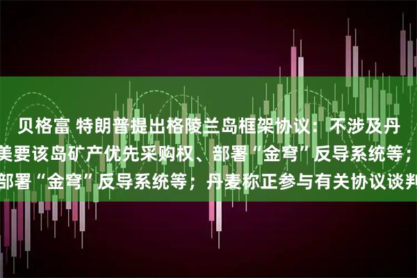 贝格富 特朗普提出格陵兰岛框架协议：不涉及丹麦向美移交整体主权，美要该岛矿产优先采购权、部署“金穹”反导系统等；丹麦称正参与有关协议谈判
