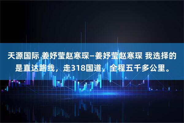 天源国际 姜妤莹赵寒琛—姜妤莹赵寒琛 我选择的是直达路线，走318国道，全程五千多公里。