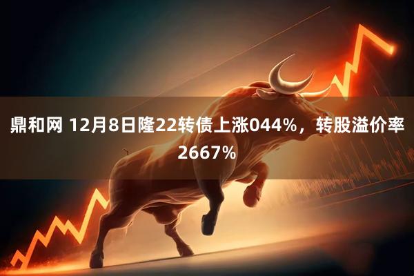 鼎和网 12月8日隆22转债上涨044%，转股溢价率2667%