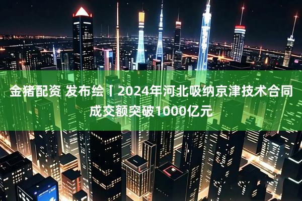 金猪配资 发布绘丨2024年河北吸纳京津技术合同成交额突破1000亿元