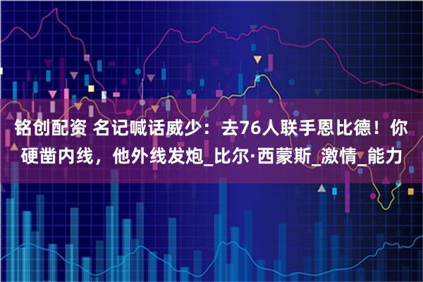 铭创配资 名记喊话威少：去76人联手恩比德！你硬凿内线，他外线发炮_比尔·西蒙斯_激情_能力