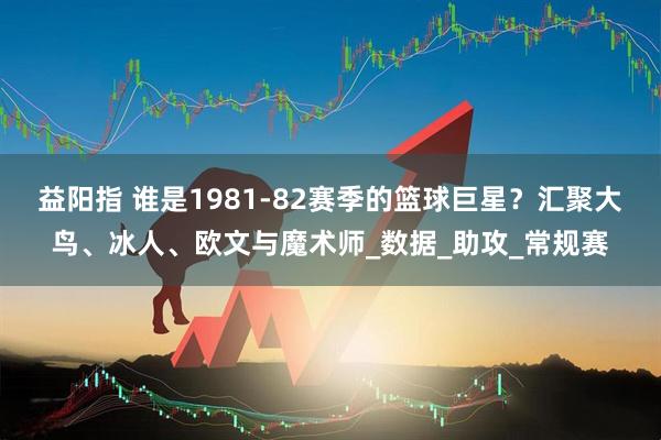 益阳指 谁是1981-82赛季的篮球巨星？汇聚大鸟、冰人、欧文与魔术师_数据_助攻_常规赛