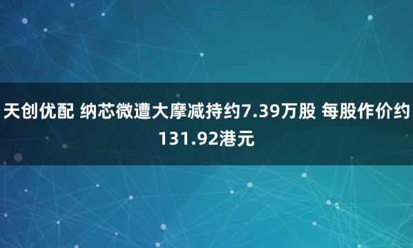 天创优配 纳芯微遭大摩减持约7.39万股 每股作价约131.92港元