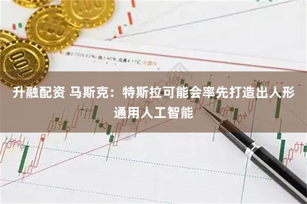 升融配资 马斯克：特斯拉可能会率先打造出人形通用人工智能